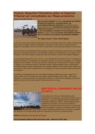 Chubut: Mapuche-Tehuelche piden al Superior
Tribunal ser consultados por Mega-proyectos
domingo, 29 de abril de 2012

                                    Con una nota elevada hace días al presidente del máximo
                                    Tribunal de Justicia Dr. Fernando Royer, las
                                    comunidades Mapuche-Tehuelche de la Meseta Centro
                                    Norte presentaron una solicitud de audiencia al Superior
                                    Tribunal de Justicia de la Provincia del Chubut, con el fin
                                    de ser escuchadas en relación a la preocupación que
                                    genera en toda la meseta el avance de proyectos mineros
                                    que no cuentan con consulta y participación indígena.


                                    Por Angel Cayupil / Fotos: Denali Degraf


La minería a gran escala afecta los derechos de las comunidades originarias y altera el lugar donde
viven, pone en riesgo su base de subsistencia y agrede una cultura que se caracteriza por el
respeto a la naturaleza y el amor a la tierra, como madre, como fuente de alimento y casa común.


Unos diez años ya de actividades mineras genera una gran inquietud por parte de las comunidades
que no ven respetado el derecho a la participación efectiva en las decisiones que los afecta y que
el estado no ha instrumentado el deber que tiene de consultar a dichas comunidades indígenas.


La Constitución Nacional en su art. 75. inc. 17 y la Constitución Provincial en el art. 34 aseguran a
estas comunidades “su participación en la gestión referida a los recursos naturales y en los demás
intereses que los afecten “ El Convenio 169 de la Organización Internacional del Trabajo, protege
su derecho a la existencia colectiva, identidad cultural, institucionalidad propia y participación.
Los Estados deben consultar previamente a los pueblos indígenas y esto tiene directa relación con
el acceso a la información, cuestión que no es respetada con las comunidades mapuche-tehuelche
de la Meseta.


Los lonkos y representantes de las comunidades aborígenes Mallin de los Cual, Laguna Fría –
Chacay Oeste, Los Pino, El Escorial, Yala Laubat, Lagunita Salada, Gorro Frigio, Cerro Bayo,
Taquetren, y Lefimi, que firman la presentación decida en el ultimo Trawn realizado en Gan-Gan,
esperan que los ministros del Superior Tribunal escuchen sus voces.


-------


                                         QUE DICE EL CONVENIO 169 DE
                                         LA OIT??
                                         El Convenio núm. 169 es un instrumento jurídico
                                         internacional vinculante que se encuentra abierto para su
                                         ratificación y que trata específicamente los derechos de
                                         los pueblos indígenas y tribales. Hasta la fecha ha sido
                                         ratificado por 20 países. Una vez que se ratifica el
                                         Convenio, el país que así lo hace cuenta con un año para
                                         alinear la legislación, políticas y programas antes de que
                                         el mismo devengue jurídicamente vinculante. Los países
que ratificaron el Convenio están sujetos a supervisión en cuanto a la implementación.


Fuente: Organizacion Internacional del Trabajo


Los principios básicos del Convenio núm. 169 de la OIT son:
 