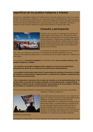 específicas de los pueblos indígenas y tribales

Las culturas e identidades indígenas y tribales forman una parte íntegra de sus vidas. Sus modos
de vida, sus costumbres y tradiciones, sus instituciones, leyes consuetudinarias, modos de uso de
la tierra y formas de organización social en general son diferentes a las de la población dominante.
El Convenio reconoce estas diferencias y busca garantizar que sean respetadas y tenidas en
cuenta a la hora de tomar medidas que seguramente tendrán un impacto sobre ellos.


                                        Consulta y participación

                                        El espíritu de la consulta y la participación constituye la
                                        piedra angular del Convenio núm. 169 sobre la cual se
                                        basan todas sus disposiciones. El Convenio exige que los
                                        pueblos indígenas y tribales sean consultados en relación
                                        con los temas que los afectan. También exige que estos
                                        pueblos puedan participar de manera informada, previa y
                                        libre en los procesos de desarrollo y de formulación de
                                        políticas que los afectan.


                                      Los principios de consulta y participación en el Convenio
núm. 169 no se relacionan únicamente con proyectos de desarrollo específicos, sino con
cuestiones más amplias de gobernanza, y la participación de los pueblos indígenas y tribales en la
vida pública.


En su artículo 6, el Convenio establece un lineamiento sobre cómo se debe consultar a los
pueblos indígenas y tribales:


- La consulta a los pueblos indígenas debe realizarse a través de procedimientos
apropiados, de buena fe, y a través de sus instituciones representativas;


- Los pueblos involucrados deben tener la oportunidad de participar libremente en todos
los niveles en la formulación, implementación y evaluación de medidas y programas que
les conciernen directamente;


- Otro componente importante del concepto de consulta es el de representatividad. Si no
se desarrolla un proceso de consulta apropiado con las instituciones u organizaciones
indígenas y tribales que son verdaderamente representativas de esos pueblos, entonces
las consultas no cumplirían con los requisitos del Convenio.


El Convenio también especifica circunstancias individuales en las que la consulta a los pueblos
                                        indígenas y tribales es obligatoria.


                                        La consulta debe hacerse de buena fe, con el objetivo de
                                        llegar a un acuerdo. Las partes involucradas deben buscar
                                        establecer un dialogo que les permita encontrar
                                        soluciones adecuadas en un ambiente de respeto mutuo y
                                        participación plena. La consulta efectiva es aquella en la
                                        que los interesados tienen la oportunidad de influir la
                                        decisión adoptada. Esto significa una consulta real y
                                        oportuna. Por ejemplo, una simple reunión informativa no
                                        constituye una consulta real; tampoco lo es una reunión
                                        celebrada en un idioma que los pueblos indígenas
presentes no comprenden.


Los desafíos de implementar un proceso adecuado de consulta para los pueblos indígenas han sido
 