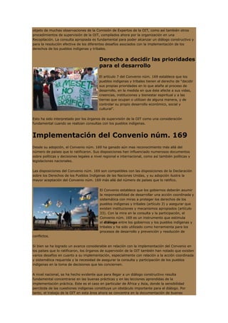 objeto de muchas observaciones de la Comisión de Expertos de la OIT, como así también otros
procedimientos de supervisión de la OIT, compilados ahora por la organización en una
Recopilación. La consulta apropiada es fundamental para poder alcanzar un diálogo constructivo y
para la resolución efectiva de los diferentes desafíos asociados con la implementación de los
derechos de los pueblos indígenas y tribales.


                                         Derecho a decidir las prioridades
                                         para el desarrollo

                                         El artículo 7 del Convenio núm. 169 establece que los
                                         pueblos indígenas y tribales tienen el derecho de “decidir
                                         sus propias prioridades en lo que atañe al proceso de
                                         desarrollo, en la medida en que éste afecte a sus vidas,
                                         creencias, instituciones y bienestar espiritual y a las
                                         tierras que ocupan o utilizan de alguna manera, y de
                                         controlar su propio desarrollo económico, social y
                                         cultural”.


Esto ha sido interpretado por los órganos de supervisión de la OIT como una consideración
fundamental cuando se realizan consultas con los pueblos indígenas.


Implementación del Convenio núm. 169
Desde su adopción, el Convenio núm. 169 ha ganado aún mas reconocimiento más allá del
número de países que lo ratificaron. Sus disposiciones han influenciado numerosos documentos
sobre políticas y decisiones legales a nivel regional e internacional, como así también políticas y
legislaciones nacionales.


Las disposiciones del Convenio núm. 169 son compatibles con las disposiciones de la Declaración
sobre los Derechos de los Pueblos Indígenas de las Naciones Unidas, y su adopción ilustra la
mayor aceptación del Convenio núm. 169 más allá del número de países que lo ratifico.


                                          El Convenio establece que los gobiernos deberán asumir
                                          la responsabilidad de desarrollar una acción coordinada y
                                          sistemática con miras a proteger los derechos de los
                                          pueblos indígenas y tribales (artículo 3) y asegurar que
                                          existen instituciones y mecanismos apropiados (artículo
                                          33). Con la mira en la consulta y la participación, el
                                          Convenio núm. 169 es un instrumento que estimula
                                          el diálogo entre los gobiernos y los pueblos indígenas y
                                          tribales y ha sido utilizado como herramienta para los
                                          procesos de desarrollo y prevención y resolución de
conflictos.


Si bien se ha logrado un avance considerable en relación con la implementación del Convenio en
los países que lo ratificaron, los órganos de supervisión de la OIT también han notado que existen
varios desafíos en cuanto a su implementación, especialmente con relación a la acción coordinada
y sistemática requerida y la necesidad de asegurar la consulta y participación de los pueblos
indígenas en la toma de decisiones que les conciernen.


A nivel nacional, se ha hecho evidente que para llegar a un diálogo constructivo resulta
fundamental concentrarse en las buenas prácticas y en las lecciones aprendidas de la
implementación práctica. Este es el caso en particular de África y Asia, donde la sensibilidad
percibida de las cuestiones indígenas constituye un obstáculo importante para el diálogo. Por
tanto, el trabajo de la OIT en esta área ahora se concentra en la documentación de buenas
 