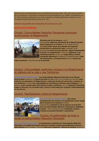 prácticas para la implementación de los principios del Convenio núm. 169, para que los actores
clave se beneficien y aprendan de experiencias más abarcativas en su trabajo. Gradualmente, la
OIT está poniendo a disposición una serie de estudios de buenas prácticas en relación con las
principales disposiciones del Convenio núm. 169


Pulse aquí para acceder a las traducciones del Convenio núm. 169.


NOTAS RELACIONADAS:


Chubut: Comunidades Mapuche-Tehuelche continúan
rechanzando la Megaminería
                               Durante este fin de semana, varias
                               Comunidades Mapuche-Tehuelche de la Meseta Central
                               Norte realizaron un Trawun en la localidad de Gan-
                               Gan para tratar temas que afectan sus espacios
                               territoriales y prácticas de vida. Alrededor de 50
                               personas se reunieron para discutir, seguir fortaleciendo
                               la lucha y la organizacion "mientras elgobierno y las
                               empresas mineras cocinan sus negociados y firman
                               convenios"denuncian los Mapuche-Tehuelche ante la falta
                               de información y consulta previa sobre el avance de
mega-proyectos contaminantes en la mesesta.




Chubut: Comunidades reafirman rechazo a la Megamineria
en defensa de la vida y sus Territorios
domingo, 10 de abril de 2011.- Las Comunidades Mapuche-tehuelche de la Meseta
Central Norte realizaron unTrawun los días 9 y 10 de abril, en la localidad de Gan-Gan para
reafirmar su oposicion a la Megamineria y todas las formas de extracción y saqueo en
sus territorios. En 2010 las comunidades se movilizaron a Rawson para dialogarcon el
gobierno, pero el gobernador Das Neves se nego a recibirlos. Hoy, los Mapuche-Tehuelche
exigen el derecho a la Consulta Libre, Previa e Informada por cualquier emprendimiento
en sus tierras.


Chubut: Manifestación contra la Megaminería
                                   lunes, 08 de noviembre de 2010.- Una nueva
                                   manifestación de rechazo a la explotación a gran escala
                                   de la minería en la meseta de Chubut
                                   protagonizaronpobladores de la comuna rural de Gan
                                   Gan, de comunidades Mapuche-Tehuelche y militantes
                                   sociales. “Nos movilizamos para manifestar nuestro
                                   rechazo al proyecto Navidad”, expresaron.


                     Chubut: El gobernador se negó a
recibir a Comunidades Mapuche-Tehuelche
viernes, 21 de mayo de 2010.- La movilizacion realizada por Comunidades Mapuche
Tehuelche a la capital de Chubut expresó el rechazo a todo emprendimiento minero a
cielo abierto para la meseta. La marcha paso por el Superior Tribunal de Justicia donde fue
 