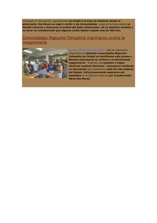 entregado un documento, seguidamente se dirigió a la Casa de Gobierno donde el
gobernador Das Neves se negó a recibir a las Comunidades. Luego de la larga espera se
decidió retirarse y denunciar la actitud del Señor Gobernador, de no haberlos recibido y
no tener en consideración que algunas LoChe habían viajado mas de 400 kms.


Comunidades Mapuche-Tehuelche marcharon contra la
megaminería
                                    jueves, 20 de mayo de 2010.- Más de doscientos
                                    integrantes de distintas comunidades Mapuche-
                                    Tehuelche de Chubut se movilizaron este jueves a
                                    Rawson expresando su rechazo a la denominada
                                    megaminería. "Exigimos querespeten y hagan
                                    efectivos nuestros derechos", expresaron mediante
                                    un documento que presentaron ante los tres poderes
                                    del Estado. Infructuosamente esperaron ser
                                    atendidos en la Casa de Gobierno por el gobernador
                                    Mario Das Neves.
 