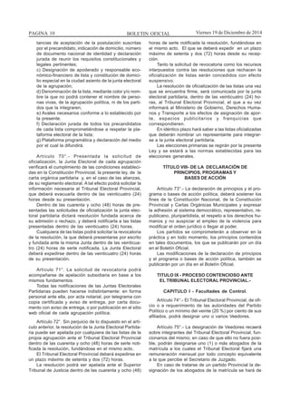 BOLETIN OFICIALPAGINA 10 Viernes 19 de Diciembre de 2014
tancias de aceptación de la postulación suscritas
por el precandidato, indicación de domicilio, número
de documento nacional de identidad y declaración
jurada de reunir los requisitos constitucionales y
legales pertinentes;
c) Designación de apoderado y responsable eco-
nómico-financiero de lista y constitución de domici-
lio especial en la ciudad asiento de la junta electoral
de la agrupación;
d) Denominación de la lista, mediante color y/o nom-
bre la que no podrá contener el nombre de perso-
nas vivas, de la agrupación política, ni de los parti-
dos que la integraren;
e) Avales necesarios conforme a lo establecido por
la presente.
f) Declaración jurada de todos los precandidatos
de cada lista comprometiéndose a respetar la pla-
taforma electoral de la lista;
g) Plataforma programática y declaración del medio
por el cual la difundirá.
Artículo 70°.- Presentada la solicitud de
oficialización, la Junta Electoral de cada agrupación
verificará el cumplimiento de las condiciones estableci-
das en la Constitución Provincial, la presente ley, de la
carta orgánica partidaria y, en el caso de las alianzas,
de su reglamento electoral. A tal efecto podrá solicitar la
información necesaria al Tribunal Electoral Provincial,
que deberá evacuarla dentro de las veinticuatro (24)
horas desde su presentación.
Dentro de las cuarenta y ocho (48) horas de pre-
sentadas las solicitudes de oficialización la junta elec-
toral partidaria dictará resolución fundada acerca de
su admisión o rechazo, y deberá notificarla a las listas
presentadas dentro de las veinticuatro (24) horas.
Cualquiera de las listas podrá solicitar la revocatoria
de la resolución, la que deberá presentarse por escrito
y fundada ante la misma Junta dentro de las veinticua-
tro (24) horas de serle notificada. La Junta Electoral
deberá expedirse dentro de las veinticuatro (24) horas
de su presentación.
Artículo 71°. La solicitud de revocatoria podrá
acompañarse de apelación subsidiaria en base a los
mismos fundamentos.
Todas las notificaciones de las Juntas Electorales
Partidarias pueden hacerse indistintamente: en forma
personal ante ella, por acta notarial, por telegrama con
copia certificada y aviso de entrega, por carta docu-
mento con aviso de entrega, o por publicación en el sitio
web oficial de cada agrupación política.
Artículo 72°. Sin perjuicio de lo dispuesto en el artí-
culo anterior, la resolución de la Junta Electoral Partida-
ria puede ser apelada por cualquiera de las listas de la
propia agrupación ante el Tribunal Electoral Provincial
dentro de las cuarenta y ocho (48) horas de serle noti-
ficada la resolución, fundándose en el mismo acto.
El Tribunal Electoral Provincial deberá expedirse en
un plazo máximo de setenta y dos (72) horas.
La resolución podrá ser apelada ante el Superior
Tribunal de Justicia dentro de las cuarenta y ocho (48)
horas de serle notificada la resolución, fundándose en
el mismo acto. El que se deberá expedir en un plazo
máximo de setenta y dos (72) horas desde su recep-
ción.
Tanto la solicitud de revocatoria como los recursos
interpuestos contra las resoluciones que rechacen la
oficialización de listas serán concedidos con efecto
suspensivo.
La resolución de oficialización de las listas una vez
que se encuentra firme, será comunicada por la junta
electoral partidaria, dentro de las veinticuatro (24) ho-
ras, al Tribunal Electoral Provincial, el que a su vez
informará al Ministerio de Gobierno, Derechos Huma-
nos y Transporte a los efectos de asignación de apor-
te, espacios publicitarios y franquicias que
correspondieren.
En idéntico plazo hará saber a las listas oficializadas
que deberán nombrar un representante para integrar-
se a la junta electoral partidaria.
Las elecciones primarias se regirán por la presente
Ley y se estará a las normas establecidas para las
elecciones generales.
TÍTULO VIII- DE LA DECLARACIÓN DE
PRINCIPIOS, PROGRAMAS Y
BASES DE ACCIÓN
Artículo 73°.- La declaración de principios y el pro-
grama o bases de acción política, deberá sostener los
fines de la Constitución Nacional, de la Constitución
Provincial y Cartas Orgánicas Municipales y expresar
la adhesión al sistema democrático, representativo, re-
publicano, pluripartidista, el respeto a los derechos hu-
manos y no auspiciar el empleo de la violencia para
modificar el orden jurídico o llegar al poder.
Los partidos se comprometerán a observar en la
práctica y en todo momento, los principios contenidos
en tales documentos, los que se publicarán por un día
en el Boletín Oficial.
Las modificaciones de la declaración de principios
y el programa o bases de acción política, también se
publicarán por un día en el Boletín Oficial.
TITULO IX - PROCESO CONTENCIOSO ANTE
EL TRIBUNAL ELECTORAL PROVINCIAL.-
CAPITULO I - Facultades de Control.
Artículo 74°.- El Tribunal Electoral Provincial, de ofi-
cio o a requerimiento de las autoridades del Partido
Político o un mínimo del veinte (20 %) por ciento de sus
afiliados, podrá designar uno o varios Veedores.
Artículo 75°.- La designación de Veedores recaerá
sobre integrantes del Tribunal Electoral Provincial, fun-
cionarios del mismo; en caso de que ello no fuera posi-
ble, podrán designarse uno (1) o más abogados de la
matrícula a los cuales el Tribunal Electoral fijará una
remuneración mensual por todo concepto equivalente
a la que percibe el Secretario de Juzgado.
En caso de tratarse de un partido Provincial la de-
signación de los abogados de la matrícula se hará de
 