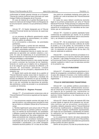 BOLETIN OFICIAL PAGINA 11Viernes 19 de Diciembre de 2014
conformidad al listado general obrante en el Superior
Tribunal de Justicia conforme fuera informado por cada
Colegio Público de Abogados de la Provincia.
En caso de tratarse de un partido Municipal se ex-
cluirá a la matrícula del Colegio Público de Abogados de
la Circunscripción Judicial a la que pertenezca el Muni-
cipio.
Artículo 76°.- El Veedor designado por el Tribunal
Electoral Provincial tendrá las funciones de supervisar
y controlar:
a) Los procesos de afiliación garantizando amplia
libertad e igualdad de oportunidades y la confec-
ción del padrón de afiliados.
b) La convocatoria a elecciones de autoridades
partidarias.
c) La organización y control del acto electoral.
La gestión del Veedor finalizará una vez instaladas
todas las autoridades partidarias.
En caso de designarse más de un veedor, las com-
petencias se ejercerán con carácter colectivo y con-
junto. En caso de disidencias en el procedimiento se
requerirá decisión al Tribunal Electoral imperando el cri-
terio de inmediatez e informalidad.
El Tribunal Electoral tendrá la más amplia facultad
en cuanto a precisar las funciones de los Veedores,
teniendo en cuenta que el objetivo de su designación
es el de asegurar que los procesos de afiliación y de
elección de autoridades partidarias cumplan
acabadamente con los principios y disposiciones de la
presente Ley.
El Veedor dará cuenta del estado de su gestión al
Tribunal Electoral cuantas veces éste lo requiera y en
especial informará sobre el desarrollo y resultado del
proceso de afiliación al momento en que se acredite el
cumplimiento del recaudo de números mínimo de afilia-
dos y una vez concluidas las elecciones de autorida-
des partidarias y antes de proceder a su proclamación
y puesta en funciones.
CAPITULO II - Régimen Procesal
Artículo 77°.- El procedimiento contencioso ante el
Tribunal Electoral Provincial es regulado por las siguien-
tes normas:
1. Las actuaciones estarán exentas del pago de la
tasa de justicia. Las publicaciones previstas en esta
ley se harán en el Boletín Oficial de la Provincia sin
cargo.
2. Tendrán legitimación para actuar ante el Tribunal
Electoral Provincial los partidos políticos reconoci-
dos o en trámite de reconocimiento, los candidatos
y afiliados cuando les hayan sido desconocidos los
derechos otorgados por las cartas orgánicas, ago-
tadas previamente las instancias partidarias.
3. La personería se acreditará mediante copia
autenticada del acta de elección o designación de
autoridades o apoderados o por poder otorgados
mediante escritura pública. En el caso de los afilia-
dos podrá ser acreditada mediante acta poder ex-
tendida por ante el secretario del Tribunal Electoral
Provincial.
En todos los casos deberá constituirse domicilio
legal en la primera presentación por ante el Tribunal
Electoral Provincial. Podrá actuarse sin patrocinio letra-
do, sin perjuicio de que el Tribunal Electoral Provincial lo
requerirá en consideración a la naturaleza de las cues-
tiones que se controviertan.
Artículo 78°.- Cuando la cuestión planteada fuese
contenciosa se sustanciará por escrito. En la primera
presentación deberá acompañarse toda la documenta-
ción y se ofrecerá la prueba restante.
Artículo 79°.- De la presentación se correrá trasla-
do a la contraria por cinco (5) días a efectos de recibir
la prueba y oír a las partes. Su convocatoria se hará
bajo apercibimiento de realizarla con quienes concu-
rran. La resolución se dictará dentro de los diez (10)
días de celebrada la audiencia.
Artículo 80°.- Contra la sentencia procederá el re-
curso Extraordinario en la forma y términos del Capítulo
V - Sección 1° del Código Procesal Civil y Comercial de
la Provincia del Chubut, el que se aplicará asimismo con
carácter supletorio a todo lo que no estuviese previsto
en la presente Ley.
TITULO X PUBLICIDAD
Artículo 81°.- El estado provincial garantizará la li-
bertad de propaganda y proselitismo partidario y debe-
rá para ello asegurar el acceso a los medios públicos
de difusión en la forma que necesariamente deberá
reglamentar.
TITULO XI DISPOSICIONES TRANSITORIAS
Artículo 82°.- Los partidos políticos provinciales o
municipales y las alianzas, definitivamente reconoci-
dos en virtud de las normas aplicables hasta la entrada
en vigencia de la presente Ley, mantendrán su
personería jurídico-política debiendo readecuar sus res-
pectivas Cartas Orgánicas a las disposiciones de la
presente norma.
Artículo 83°.-Dentro del plazo de sesenta (60) días
a contar desde la vigencia de la presente Ley, los par-
tidos políticos que se encuentren reconocidos o
inscriptos, deberán presentar ante el Tribunal Electoral
Provincial las modificaciones y adaptaciones efectua-
das a la Carta Orgánica manifestando expresamente,
por medio de sus autoridades y apoderados de distrito,
su ratificación por los organismos Asamblearios co-
rrespondientes.
La no presentación dentro del plazo precedente,
previa intimación a su regularización por el Tribunal Elec-
toral Provincial, ocasionará la caducidad de la personería
jurídico-política de pleno derecho.
Dentro de los quince (15) días de producida tal pre-
 