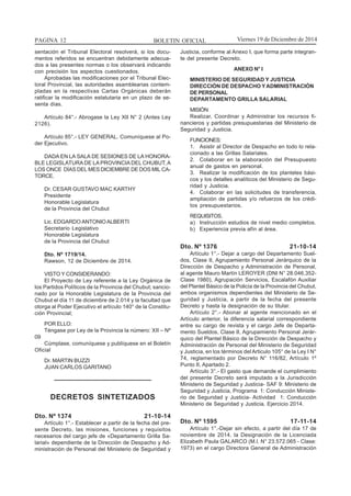 BOLETIN OFICIALPAGINA 12 Viernes 19 de Diciembre de 2014
sentación el Tribunal Electoral resolverá, si los docu-
mentos referidos se encuentran debidamente adecua-
dos a las presentes normas o los observará indicando
con precisión los aspectos cuestionados.
Aprobadas las modificaciones por el Tribunal Elec-
toral Provincial, las autoridades asamblearias contem-
pladas en la respectivas Cartas Orgánicas deberán
ratificar la modificación estatutaria en un plazo de se-
senta días.
Artículo 84°.- Abrogase la Ley XII N° 2 (Antes Ley
2126).
Artículo 85°.- LEY GENERAL. Comuníquese al Po-
der Ejecutivo.
DADA EN LA SALA DE SESIONES DE LA HONORA-
BLE LEGISLATURADE LAPROVINCIADEL CHUBUT,A
LOS ONCE DÍAS DEL MES DICIEMBRE DE DOS MIL CA-
TORCE.
Dr. CESAR GUSTAVO MAC KARTHY
Presidente
Honorable Legislatura
de la Provincia del Chubut
Lic. EDGARDO ANTONIOALBERTI
Secretario Legislativo
Honorable Legislatura
de la Provincia del Chubut
Dto. Nº 1719/14.
Rawson, 12 de Diciembre de 2014.
VISTO Y CONSIDERANDO:
El Proyecto de Ley referente a la Ley Orgánica de
los Partidos Políticos de la Provincia del Chubut; sancio-
nado por la Honorable Legislatura de la Provincia del
Chubut el día 11 de diciembre de 2.014 y la facultad que
otorga al Poder Ejecutivo el artículo 140° de la Constitu-
ción Provincial;
POR ELLO:
Téngase por Ley de la Provincia la número: XII – Nº
09
Cúmplase, comuníquese y publíquese en el Boletín
Oficial
Dr. MARTIN BUZZI
JUAN CARLOS GARITANO
DECRETOS SINTETIZADOS
Dto. Nº 1374 21-10-14
Artículo 1°.- Establecer a partir de la fecha del pre-
sente Decreto, las misiones, funciones y requisitos
necesarios del cargo jefe de «Departamento Grilla Sa-
larial» dependiente de la Dirección de Despacho y Ad-
ministración de Personal del Ministerio de Seguridad y
Justicia, conforme al Anexo I, que forma parte integran-
te del presente Decreto.
ANEXO N° I
MINISTERIO DE SEGURIDAD Y JUSTICIA
DIRECCIÓN DE DESPACHO YADMINISTRACIÓN
DE PERSONAL
DEPARTAMENTO GRILLA SALARIAL
MISIÓN:
Realizar, Coordinar y Administrar los recursos fi-
nancieros y partidas presupuestarias del Ministerio de
Seguridad y Justicia.
FUNCIONES:
1. Asistir al Director de Despacho en todo lo rela-
cionado a las Grillas Salariales.
2. Colaborar en la elaboración del Presupuesto
anual de gastos en personal.
3. Realizar la modificación de los planteles bási-
cos y los detalles analíticos del Ministerio de Segu-
ridad y Justicia.
4. Colaborar en las solicitudes de transferencia,
ampliación de partidas y/o refuerzos de los crédi-
tos presupuestarios.
REQUISITOS.
a) Instrucción estudios de nivel medio completos.
b) Experiencia previa afín al área.
Dto. Nº 1376 21-10-14
Artículo 1°.- Dejar a cargo del Departamento Suel-
dos, Clase II, Agrupamiento Personal Jerárquico de la
Dirección de Despacho y Administración de Personal,
al agente Mauro Martín LEROYER (DNI N° 28.046.352-
Clase 1980), Agrupación Servicios, Escalafón Auxiliar
del Plantel Básico de la Policía de la Provincia del Chubut,
ambos organismos dependientes del Ministerio de Se-
guridad y Justicia, a partir de la fecha del presente
Decreto y hasta la designación de su titular.
Artículo 2°.- Abonar al agente mencionado en el
Artículo anterior, la diferencia salarial correspondiente
entre su cargo de revista y el cargo Jefe de Departa-
mento Sueldos, Clase II, Agrupamiento Personal Jerár-
quico del Plantel Básico de la Dirección de Despacho y
Administración de Personal del Ministerio de Seguridad
y Justicia, en los términos del Articulo 105° de la Ley I N°
74, reglamentado por Decreto N° 116/82, Artículo 1º
Punto II, Apartado 2.
Artículo 3°.- El gasto que demande el cumplimiento
del presente Decreto será imputado a la Jurisdicción
Ministerio de Seguridad y Justicia- SAF 9: Ministerio de
Seguridad y Justicia, Programa 1: Conducción Ministe-
rio de Seguridad y Justicia- Actividad 1: Conducción
Ministerio de Seguridad y Justicia. Ejercicio 2014.
Dto. Nº 1595 17-11-14
Artículo 1°.-Dejar sin efecto, a partir del día 17 de
noviembre de 2014, la Designación de la Licenciada
Elizabeth Paula GALARCO (M.l. N° 23.572.065 - Clase:
1973) en el cargo Directora General de Administración
 