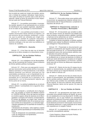 BOLETIN OFICIAL PAGINA 3Viernes 19 de Diciembre de 2014
bre no podrá ser usado por ningún otro partido, asocia-
ción o entidad de cualquier naturaleza, hasta transcu-
rrido cuatro (4) años en el primer caso y ocho (8) en el
segundo, desde la fecha de producido el acto respec-
tivo por parte del Tribunal Electoral.
Artículo 11°.- Los partidos provinciales o municipa-
les tendrán derecho al uso permanente de un número
de identificación que quedará registrado, adjudicándo-
se en el orden en que obtengan su reconocimiento.
Artículo 12°.- Los partidos provinciales o muni-
cipales reconocidos tienen derecho al registro y al
uso exclusivo de sus símbolos, emblemas, y núme-
ros, que no podrán ser utilizados por ningún otro,
ni asociación o entidad de cualquier naturaleza.
Respecto a los símbolos y emblemas, regirán limi-
taciones análogas a las que esta Ley establece en
materia de nombres.
CAPITULO II – Domicilio
Artículo 13°.- A los fines de esta Ley el domicilio
electoral es el último anotado en el documento cívico.
CAPITULO III - De los Partidos Políticos
Municipales
Artículo 14º.- Los ciudadanos de las Municipalida-
des y de las Comisiones de Fomento, tienen el derecho
de formar partidos políticos municipales.
Artículo 15°.- Para que una agrupación munici-
pal sea reconocida como partido político municipal,
deberá solicitarlo al Tribunal Electoral. A tal efecto
deberá presentar una petición suscripta por las
autoridades promotoras y por el Apoderado de di-
cha Asociación, quienes serán solidariamente res-
ponsables de la veracidad de lo expuesto en la
presentación y en la documentación adjunta que
forma parte de la misma.
Artículo 16°.- La solicitud establecida en el artículo
anterior deberá ir acompañada de la siguiente docu-
mentación:
• Acta de fundación y constitución de la Agrupa-
ción, que acredite un número de afiliados superior
al CUATRO POR MIL (4%o) del total de inscriptos
en el último registro oficial de electores de la Muni-
cipalidad o Comisión de Fomento correspondiente.
El número de afiliados, en ningún caso, podrá ser
inferior de VEINTICINCO (25). En la misma se inclui-
rá el nombre de la Agrupación y su domicilio legal.
• Nombre adoptado por la asamblea de fundación y
constitución;
• Declaración de principios, carta orgánica y bases
de acción política aprobadas por la Asamblea Cons-
titutiva.
• Acta de designación de autoridades promotoras.
• Acta de designación de Apoderados.
• Domicilio partidario.
CAPITULO IV- De los Partidos Políticos
Provinciales
Artículo 17°.- Para poder actuar como partido políti-
co provincial, las agrupaciones deberán solicitar tal re-
conocimiento ante el Tribunal Electoral, cumpliendo los
requisitos del artículo 16°.
CAPITULO V- Disposiciones comunes a
Partidos Provinciales y Municipales
Artículo 18°.- El documento que acredite la adhe-
sión del número mínimo de electores que habilita para
iniciar el trámite, contendrá nombre y apellido, domicilio
y matricula de los adherentes así como la certificación
por la autoridad promotora de sus firmas.
Cumplido el trámite precedente, el partido quedará
habilitado para realizar la afiliación mediante las fichas
que entregará el Tribunal Electoral.
Artículo 19°.- Presentada la documentación que
acredite el cumplimiento del requisito mínimo de afilia-
dos que exige el artículo 16°, el Tribunal Electoral debe-
rá expedirse acerca del reconocimiento definitivo den-
tro del plazo de quince (15) días.
El reconocimiento definitivo será obtenido al acredi-
tar la afiliación de un número de electores no inferior al
cuatro por ciento del total de los inscriptos en el registro
de electores correspondiente a la Provincia, conside-
rando para ello el mínimo de afiliaciones requeridas en
el artículo 16°.
Artículo 20°.- Dentro de los dos (2) meses de pro-
ducido su reconocimiento, los partidos políticos debe-
rán hacer rubricar por el Tribunal Electoral, los libros a
que se refiere el artículo 35º.
Artículo 21°.- Dentro de los tres (3) meses de pro-
ducido el reconocimiento, las autoridades promotoras
de los partidos políticos deberán convocar a eleccio-
nes internas para constituir las autoridades definitivas
de los mismos. El acta de la elección será remitida al
Tribunal Electoral, dentro de los quince (15) días de
realizada.
CAPITULO VI - De Los Partidos de Distrito
Artículo 22°: Las agrupaciones que hayan sido re-
conocidas como partidos políticos de distrito, de acuer-
do a lo establecido en la Ley Nacional N° 23.298 y sus
modificatorias, por el Juez Federal con competencia
electoral con jurisdicción Provincial, podrán actuar como
partidos políticos provinciales, acreditando ante el tri-
bunal electoral provincial el mencionado reconocimien-
to mediante testimonio o copia certificada de la resolu-
ción expedida por el Juzgado Federal.
Artículo 23°: La presentación se efectuará en for-
ma escrita, acompañando además:
• Carta Orgánica y Bases de Acción Política.
• Nómina de Autoridades.
 