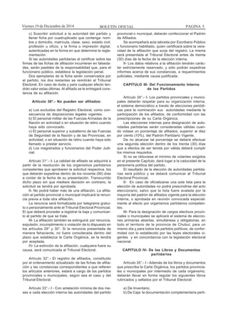BOLETIN OFICIAL PAGINA 5Viernes 19 de Diciembre de 2014
c) Suscribir solicitud a la autoridad del partido y
llenar ficha por cuadruplicado que contenga: nom-
bre y domicilio, matrícula, clase, sexo, estado civil,
profesión u oficio, y la firma o impresión digital,
autenticadas en la forma en que determine la regla-
mentación.
Si las autoridades partidarias al certificar sobre las
firmas de las fichas de afiliación incurrieran en falseda-
des, serán pasibles de la responsabilidad que, para el
funcionario público, establece la legislación penal.
Dos ejemplares de la ficha serán conservados por
el partido, los dos restantes se remitirán al Tribunal
Electoral. En caso de duda y para cualquier efecto ten-
drán valor estas últimas. Al afiliado se le entregará cons-
tancia de su afiliación.
Artículo 30°.- No pueden ser afiliados:
a) Los excluidos del Registro Electoral, como con-
secuencia de disposiciones legales vigentes.
b) El personal militar de las Fuerzas Armadas de la
Nación en actividad o en situación de retiro cuando
haya sido convocado.
c) El personal superior y subalterno de las Fuerzas
de Seguridad de la Nación y de las Provincias, en
actividad, o en situación de retiro cuando haya sido
llamado a prestar servicio.
d) Los magistrados y funcionarios del Poder Judi-
cial.
Artículo 31°.- I- La calidad de afiliado se adquirirá a
partir de la resolución de los organismos partidarios
competentes que aprobaren la solicitud respectiva, los
que deberán expedirse dentro de los noventa (90) días
a contar de la fecha de su presentación. Transcurrido
dicho plazo sin que mediare decisión en contrario, la
solicitud se tendrá por aprobada.
II- No podrá haber más de una afiliación. La afilia-
ción al partido provincial o municipal implicará la renun-
cia previa a toda otra afiliación.
La renuncia será formalizada por telegrama gratui-
to o personalmente ante el Tribunal Electoral Provincial.
El que deberá proceder a registrar la baja y comunicar-
lo al partido de que se trate.
III- La afiliación también se extinguirá: por renuncia,
expulsión, incumplimiento o violación de lo dispuesto en
los artículos 29° y 30°. Si la renuncia presentada de
manera fehaciente, no fuere considerada dentro del
plazo que establezca la Carta Orgánica, se la tendrá
por aceptada.
IV- La extinción de la afiliación, cualquiera fuere su
causa, será comunicada al Tribunal Electoral.
Artículo 32°.- El registro de afiliados, constituido
por el ordenamiento actualizado de las fichas de afilia-
ción y las constancias correspondientes a que refieren
los artículos anteriores, estará a cargo de los partidos
provinciales o municipales, según sea el caso y del
Tribunal Electoral.
Artículo 33°.- I - Con antelación mínima de dos me-
ses a cada elección interna las autoridades del partido
provincial o municipal, deberán confeccionar el Padrón
de Afiliados.
Se acompañará acta labrada por Escribano Público
o funcionario habilitado, quien certificará sobre la vera-
cidad de la afiliación que surja del registro. La misma
será presentada al Tribunal Electoral antes de treinta
(30) días de la fecha de la elección interna.
II- Los datos relativos a la afiliación tendrán carác-
ter estrictamente reservado, y sólo podrán expedirse
informes acerca de sus constancias, a requerimientos
judiciales, mediante causa justificada.
CAPITULO III- Del Funcionamiento Interno
de los Partidos
Artículo 34°.- I- Los partidos provinciales y munici-
pales deberán respetar para su organización interna,
el sistema democrático a través de elecciones periódi-
cas para la nominación sus autoridades mediante la
participación de los afiliados, de conformidad con las
prescripciones de su Carta Orgánica.
Las elecciones internas para designación de auto-
ridades partidarias serán consideradas válidas cuan-
do votase un porcentaje de afiliados, superior al diez
por ciento (10%), del Padrón Partidario Vigente.
De no alcanzar tal porcentaje se deberá efectuar
una segunda elección dentro de los treinta (30) días
que a efectos de ser tenida por válida deberá cumplir
los mismos requisitos.
Si no se obtuviese el mínimo de votantes exigidos
en el presente Capítulo, dará lugar a la caducidad de la
personería política del partido.
El resultado de la elección de autoridades partida-
rias será público y se deberá comunicar al Tribunal
Electoral Provincial.
II- En caso de oficializarse una sola lista para la
elección de autoridades no podrá prescindirse del acto
eleccionario, salvo que la lista fuere avalada por la
mayoría del padrón de afiliados vigente para la elección
interna, o aprobada en reunión convocada especial-
mente al efecto por organismos partidarios competen-
tes.
III- Para la designación de cargos electivos provin-
ciales o municipales se aplicará el sistema de eleccio-
nes primarias abiertas, simultáneas y obligatorias, en
todo el territorio de la provincia de Chubut, para un
mismo día y para todos los partidos políticos, de confor-
midad con lo establecido por las leyes electorales vi-
gentes y en concordancia con la legislación electoral
nacional.
CAPITULO IV- De los Libros y Documentos
partidarios
Artículo 35°.- I - Además de los libros y documentos
que prescriba la Carta Orgánica, los partidos provincia-
les o municipales por intermedio de cada organismo,
deberán llevar en forma regular los siguientes libros
rubricados y sellados por el Tribunal Electoral:
a) De Inventario;
b) De Caja: la documentación complementaria perti-
 