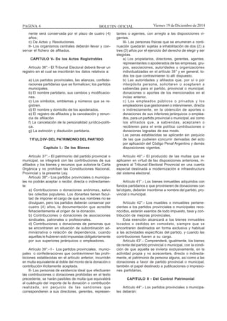 BOLETIN OFICIALPAGINA 6 Viernes 19 de Diciembre de 2014
nente será conservada por el plazo de cuatro (4)
años;
c) De Actas y Resoluciones.
II- Los organismos centrales deberán llevar y con-
servar el fichero de afiliados.
CAPITULO V- De los Actos Registrables
Artículo 36°.- El Tribunal Electoral deberá llevar un
registro en el cual se inscribirán los datos relativos a:
a) Los partidos provinciales, las alianzas, confede-
raciones partidarias que se formalicen; los partidos
municipales.
b) El nombre partidario, sus cambios y modificacio-
nes.
c) Los símbolos, emblemas y números que se re-
gistren.
d) El nombre y domicilio de los apoderados.
e) El registro de afiliados y la cancelación y renun-
cia de afiliación
f) La cancelación de la personalidad jurídico-políti-
ca.
g) La extinción y disolución partidaria.
TITULO IV- DEL PATRIMONIO DEL PARTIDO
Capítulo I.- De los Bienes
Artículo 37°.- El patrimonio del partido provincial o
municipal, se integrará con las contribuciones de sus
afiliados y los bienes y recursos que autorice la Carta
Orgánica y no prohíban las Constituciones Nacional,
Provincial y la presente Ley.
Artículo 38°.- Los partidos provinciales o municipa-
les no podrán aceptar o recibir, directa o indirectamen-
te:
a) Contribuciones o donaciones anónimas, salvo
las colectas populares. Los donantes tienen facul-
tad de imponer el cargo de que sus nombres no se
divulguen, pero los partidos deberán conservar por
cuatro (4) años, la documentación que acredite
fehacientemente el origen de la donación.
b) Contribuciones o donaciones de asociaciones
sindicales, patronales o profesionales.
d) Contribuciones o donaciones de personas que
se encontraren en situación de subordinación ad-
ministrativa o relación de dependencia, cuando
aquellas le hubieren sido impuestas obligatoriamente
por sus superiores jerárquicos o empleadores.
Artículo 39°.- I - Los partidos provinciales, munici-
pales o confederaciones que contravinieren las prohi-
biciones establecidas en el artículo anterior, incurrirán
en multa equivalente al doble del monto de la donación o
contribución ilícitamente aceptada.
II- Las personas de existencia ideal que efectuaren
las contribuciones o donaciones prohibidas en el texto
precedente, se harán pasibles de multa que equivaldrá
al cuádruplo del importe de la donación o contribución
realizada, sin perjuicio de las sanciones que
correspondieren a sus directores, gerentes, represen-
tantes o agentes, con arreglo a las disposiciones vi-
gentes.
III- Las personas físicas que se enumeran a conti-
nuación quedarán sujetas a inhabilitación de dos (2) a
tres (3) años por el ejercicio del derecho de elegir y ser
elegidas.
a) Los propietarios, directores, gerentes, agentes,
representantes o apoderados de las empresas, gru-
pos, asociaciones, autoridades u organizaciones
individualizadas en el artículo 38° y en general, to-
dos los que contravinieren lo allí dispuesto.
b) Las autoridades y afiliados que, por sí o por
interpósita persona, solicitaren o aceptaren a
sabiendas para el partido, provincial o municipal,
donaciones o aportes de los mencionados en el
inciso anterior.
c) Los empleados públicos o privados y los
empleadores que gestionaren o intervinieren, directa
o indirectamente, en la obtención de aportes o
donaciones de sus inferiores jerárquicos o emplea-
dos, para un partido provincial o municipal, así como
los afiliados que, a sabiendas, aceptaren o
recibieren para el ente político contribuciones o
donaciones logradas de ese modo.
Las penas establecidas se aplicarán sin perjuicio
de las que pudieren concurrir derivadas del acto
por aplicación del Código Penal Argentino y demás
disposiciones vigentes.
Artículo 40°.- El producido de las multas que se
aplicaren en virtud de las disposiciones anteriores, in-
gresará al Tribunal Electoral Provincial en una cuenta
especial destinada a modernización e infraestructura
del sistema electoral.
Artículo 41°.- Los bienes inmuebles adquiridos con
fondos partidarios o que provinieren de donaciones con
tal objeto, deberán inscribirse a nombre del partido, pro-
vincial o municipal.
Artículo 42°.- Los muebles o inmuebles pertene-
cientes a los partidos provinciales o municipales reco-
nocidos, estarán exentos de todo impuesto, tasa y con-
tribución de mejoras provinciales.
Esta exención alcanzará a los bienes inmuebles
locados o cedidos en comodato, siempre que se
encontraren destinados en forma exclusiva y habitual
a las actividades específicas del partido, y cuando las
contribuciones fueren a su cargo.
Artículo 43°.- Comprenderá, igualmente, los bienes
de renta del partido provincial o municipal, con la condi-
ción de que aquella se invierta exclusivamente, en la
actividad propia y no acrecentare, directa o indirecta-
mente, el patrimonio de persona alguna, así como a las
donaciones a favor de partido provincial o municipal,
también el papel destinado a publicaciones o impresio-
nes partidarias.
CAPITULO II - Del Control Patrimonial
Artículo 44°.- Los partidos provinciales o municipa-
les deberán:
 