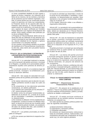 BOLETIN OFICIAL PAGINA 7Viernes 19 de Diciembre de 2014
a) Llevar contabilidad detallada de todo ingreso y
egreso de fondos o especies, con indicación de la
fecha de los mismos y de los nombres y domicilios
de las personas que los hubieran ingresado o reci-
bido, la misma tendrá que ser conservada durante
cuatro (4) ejercicios con todos sus comprobantes.
b) Presentar dentro de los sesenta (60) días de
finalizado cada ejercicio, al Tribunal Electoral, el
estado anual de su patrimonio y la cuenta de ingre-
sos y egresos de aquel, certificado por Contador
Público Nacional o por órganos de fiscalización del
partido. Dicho estado contable será publicado por
un día en el Boletín Oficial.
c) Presentar al Tribunal Electoral, dentro de los se-
senta (60) días de celebrado el acto electoral, pro-
vincial o municipal en que haya participado el parti-
do, relación detallada de los ingresos y egresos
concernientes a la campaña electoral.
d) Las cuentas y documentos aludidos se pondrán
de manifiesto en el Tribunal Electoral, durante trein-
ta (30) días, plazo dentro del cual podrán hacerse
impugnaciones.
TITULO V - DE LA CADUCIDAD Y EXTINCIÓN DE
LOS PARTIDOS POLITICOS PROVINCIALES,
MUNICIPALES Y CONFEDERACIONES
Artículo 45°.-I- La caducidad implicará la cancela-
ción de la inscripción del partido provincial o municipal
en el Registro y la pérdida de la personalidad política,
subsistiendo aquellos como personas de derecho pri-
vado.
II- La extinción pondrá fin a la existencia legal del
partido provincial, municipal o la confederación y pro-
ducirá su disolución definitiva.
Artículo 46°.- Son causas de caducidad de la per-
sonalidad política de los partidos provinciales o munici-
pales:
a) No realizar elecciones para la elección de auto-
ridades partidarias durante el plazo de cuatro (4)
años.
b) No presentarse en dos elecciones generales
consecutivas, sin debida justificación.
c) La violación de lo prescripto por los artículos 21°
y 34°, previa intimación judicial.
d) Atentar contra los principios fundamentales es-
tablecidos en el artículo 10°, a través de la acción
de sus autoridades o candidatos y representantes
no desautorizados.
e) No mantener la afiliación mínima establecida por
la legislación. Cuando el número de afiliados resul-
tante, no alcance al mínimo de Ley, el partido podrá
solicitar, mediante petición fundada, una ampliación
del plazo de sesenta (60) días, para acreditar el
cumplimiento de dicho requisito.
Artículo 47°.- Los partidos provinciales y/o munici-
pales se extinguen:
a) Por las causas que determine la respectiva Car-
ta Orgánica.
b) Cuando la actividad que desarrollan a través de
la acción de sus autoridades o candidatos y repre-
sentantes, no desautorizados por aquellas, fuere
atentatoria a los principios fundamentales estable-
cidos en el artículo 10°.
c) Por impartir instrucción militar a sus afiliados u
organizarlos militarmente.
Artículo 48°- La cancelación de la personalidad po-
lítica y la extinción de los partidos provinciales o munici-
pales, deberá ser declarada por el Tribunal Electoral,
con las garantías del debido proceso legal en el que el
partido será parte.
Artículo 49°.- En caso de declararse la caducidad
de un partido, provincial o municipal reconocido, su
personalidad política podrá ser solicitada nuevamente
después de celebrada la primera elección, si se cum-
pliera con lo dispuesto en los Capítulos III, IV y V del
Título II.
El partido provincial o municipal que sea extinguido
por sentencia firme no podrá solicitar ser reconocido
por el plazo de seis (6) años.
Artículo 50°.- Los bienes del partido provincial
o municipal extinguido tendrán el destino previsto
en la respectiva Carta Orgánica. En caso de que
ésta no lo determine ingresarán, previa liquidación,
a Rentas Generales, sin perjuicio del derecho de
los acreedores.
Los libros, archivos, ficheros y emblemas del parti-
do provincial o municipal extinguido, quedarán en cus-
todia del Tribunal Electoral, el cual transcurridos seis
(6) años y con debida publicación anterior en el Boletín
Oficial, por tres (3) días, podrá disponer su destino u
ordenar su destrucción.
TITULO VI- FINANCIAMIENTO PARTIDARIO
PARA CAMPAÑA
CAPITULO I – Disposiciones Generales.
Financiamiento Público
Artículo 51°.- Sin perjuicio de lo establecido en el
Capítulo I, Título IV, los partidos políticos obtendrán sus
recursos mediante el financiamiento, público y privado,
conforme se detalla a continuación.
Artículo 52°.- El estado provincial contribuirá al
financiamiento de los partidos políticos reconocidos
conforme a la presente Ley.
Con tales aportes los partidos políticos podrán rea-
lizar las siguientes actividades:
a) Desenvolvimiento institucional;
b) Capacitación y formación política;
c) Campañas electorales;
Se entiende por desenvolvimiento institucional a
todas las actividades políticas, institucionales y ad-
ministrativas derivadas del cumplimiento de la pre-
sente Ley y la carta orgánica partidaria.
 