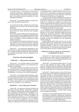 BOLETIN OFICIAL PAGINA 9Viernes 19 de Diciembre de 2014
h) Contribuciones o donaciones de asociaciones
sindicales, patronales y profesionales. Las restric-
ciones previstas en este artículo comprenden tam-
bién a los aportes privados destinados al Fondo
Partidario Permanente.
Artículo 62°.- Los partidos políticos no podrán reci-
bir por año calendario donaciones de:
a) una persona jurídica, superiores al monto equi-
valente al uno por ciento (1%) del total de gastos
permitidos;
b) una persona física, superiores al monto equiva-
lente al dos por ciento (2%) del total de gastos
permitidos.
Este límite no será de aplicación para aquellos apor-
tes que resulten de una obligación emanada de las
Cartas Orgánicas Partidarias referida a los apor-
tes de los afiliados cuando desempeñen cargos
públicos electivos.
El Tribunal Electoral Provincial informará a los par-
tidos políticos, en el primer bimestre de cada año
calendario, el límite de aportes privados y publicará
esa información en el sitio web de dicho Tribunal.
Artículo 63°.- Las donaciones realizadas por per-
sonas físicas o jurídicas al Fondo Partidario Permanen-
te o al partido político directamente serán deducibles
de impuestos provinciales conforme establezca la re-
glamentación.
TITULO VII - DE LAS ELECCIONES
CAPITULO I – Disposiciones Generales
Artículo 64°.- Los partidos políticos provinciales
reconocidos podrán intervenir en las elecciones pro-
vinciales y municipales.
Los partidos políticos municipales podrán partici-
par, exclusivamente, en las elecciones para cubrir car-
gos ejecutivos y en los cuerpos colegiados de las Mu-
nicipalidades o Comisiones de Fomento respectivas.
Artículo 65°.-Los partidos políticos deberán consti-
tuir a los efectos de la presente Ley el domicilio legal en
la ciudad capital del distrito o de la sección en la que
solicitare el reconocimiento de su personalidad jurídi-
co– política, denunciando a su vez los domicilios parti-
darios si no coinciden con el constituido.
CAPITULO II – De las Elecciones Primarias
Artículo 66°.- Se denomina elección primaria a las
elecciones primarias abiertas, simultáneas y obligato-
rias. Todas las agrupaciones políticas procederán en
forma obligatoria a seleccionar sus candidatos a car-
gos públicos electivos provinciales y municipales, me-
diante elecciones primarias, en forma simultánea, en
todo el territorio de la provincia, en un solo acto electi-
vo, con voto secreto y obligatorio, aun en aquellos
casos en el que se presentare una sola lista. Las pri-
marias se realizarán en el periodo comprendido entre
los NOVENTA (90) y CIENTO VEINTE (120) días corri-
dos previos la celebración de elecciones generales,
siendo convocadas por el Poder Ejecutivo Provincial o
Municipal en el ámbito de su competencia.
Las decisiones del Tribunal Electoral Provincial se-
rán apelables antes el Superior Tribunal de Justicia de la
provincia de Chubut, en un plazo de 24 veinticuatros
horas de su notificación, fundada en el mismo acto.
Contra las decisiones del Superior Tribunal de Justicia
solo procederá recurso extraordinario ante la Corte
Suprema de Justicia de la Nación dentro de las 48 horas
de notificada la decisión de que se trate.
La designación de los precandidatos que interven-
drán es exclusiva de las agrupaciones políticas cum-
pliendo con los mismos requisitos exigidos para pre-
sentarse en elecciones generales. Cada agrupación
política determinará los requisitos para ser precandidato
por las mismas. Las precandidaturas deberán estar
avaladas conforme se establezca en sus respectivas
Cartas Orgánicas.
Ningún afiliado podrá avalar más de una (1) lista.
Los precandidatos que se presenten en las elecciones
primarias sólo pueden hacerlo en las de una (1) sola
agrupación política, y para una (1) sola categoría de
cargos electivos. En las elecciones primarias se utiliza-
rá el mismo padrón que para la elección general.
CAPITULO III -De los electores. Presentación
y oficialización de listas.
Artículo 67°.- El elector votará en el mismo lugar en
las dos elecciones, salvo razones excepcionales o de
fuerza mayor, de lo cual se informará debidamente por
los medios masivos de comunicación.
Artículo 68°.- Los electores deben emitir un (1) solo
voto por cada categoría de cargos a elegir, pudiendo
optar por distintas listas de diferentes agrupaciones
políticas. Se dejará constancia del voto en el documento
cívico de conformidad con el Código Electoral Nacional.
Artículo 69°.- Hasta cincuenta y cinco (55) días an-
tes de las elecciones primarias las agrupaciones políti-
cas podrán solicitar al Tribunal Electoral Provincial la
asignación de colores para las boletas a utilizar en las
elecciones primarias y la elección general. Las boletas
de todas las listas de una misma agrupación tendrán el
mismo color que no podrá repetirse con el de otras agru-
paciones, salvo el blanco. Aquellas que no hayan solici-
tado color, deberán utilizar en las boletas de todas sus
listas el color blanco. Las listas de precandidatos se
deben presentar ante la junta electoral de cada agrupa-
ción hasta cincuenta (50) días antes de la elección pri-
maria para su oficialización. Las listas deben cumplir
con los siguientes requisitos:
a) Número de precandidatos igual al número de car-
gos titulares y suplentes a seleccionar, respetando
el porcentaje mínimo de precandidatos de cada sexo
de conformidad con lo dispuesto por la Ley Nacio-
nal N° 24.012 y su decreto reglamentario;
b) Nómina de precandidatos acompañada de cons-
 