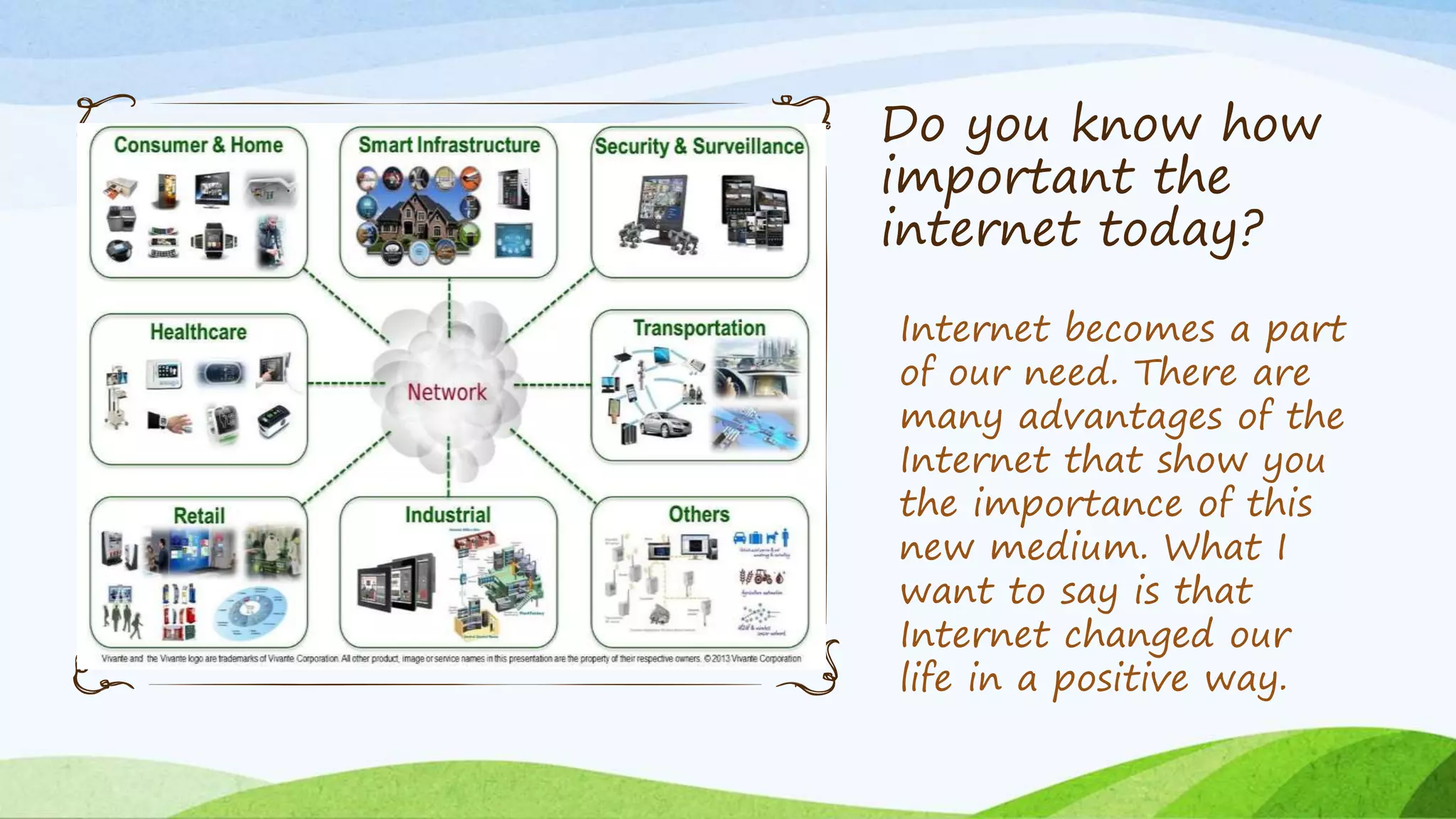 Do you know how
important the
internet today?
Internet becomes a part
of our need. There are
many advantages of the
Internet that show you
the importance of this
new medium. What I
want to say is that
Internet changed our
life in a positive way.