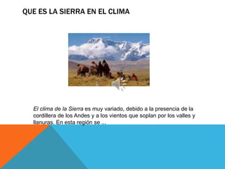 QUE ES LA SIERRA EN EL CLIMA
El clima de la Sierra es muy variado, debido a la presencia de la
cordillera de los Andes y a los vientos que soplan por los valles y
llanuras. En esta región se ...
 