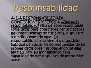  A. LA RESPONSABILIDAD:
CONDICIONES Y TIPOS.1. ¿Qué es la
responsabilidad? Una persona responsable
toma decisiones conscientemente y acepta
las consecuencias de sus actos, dispuesto
a rendir cuenta de ellos. La
responsabilidad es la virtud o disposición
habitual de asumir las consecuencias de las
propias decisiones, respondiendo de ellas
ante alguien. Responsabilidad es la
capacidad de dar respuesta de los propios
actos.
 