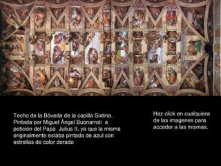 Techo de la Bóveda de la capilla Sixtina.
Pintada por Miguel Ángel Buonarroti a
petición del Papa Julius II, ya que la misma
originalmente estaba pintada de azul con
estrellas de color dorado
Haz click en cualquiera
de las imagenes para
acceder a las mismas.
 