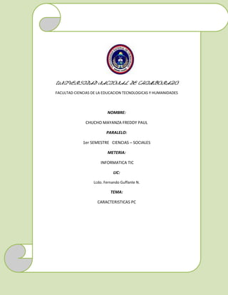 UNIVERSIDAD NACIONAL DE CHIMBORAZO
FACULTAD CIENCIAS DE LA EDUCACION TECNOLOGICAS Y HUMANIDADES

NOMBRE:
CHUCHO MAYANZA FREDDY PAUL
PARALELO:
1er SEMESTRE CIENCIAS – SOCIALES
METERIA:
INFORMATICA TIC
LIC:
Lcdo. Fernando Guffante N.

TEMA:
CARACTERISTICAS PC

 