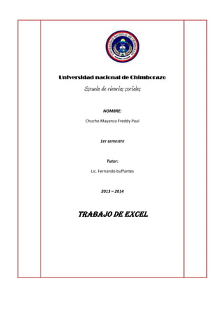 Universidad nacional de Chimborazo

Escuela de ciencias sociales
NOMBRE:
Chucho Mayanza Freddy Paul

1er semestre

Tutor:
Lic. Fernando buffantes

2013 – 2014

Trabajo de Excel

 