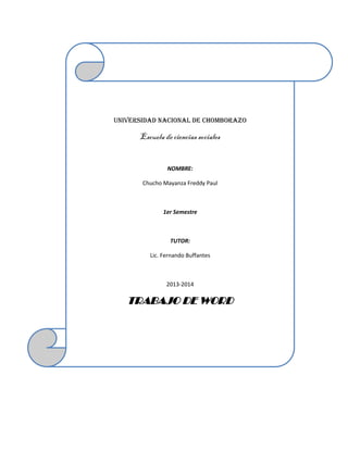 UNIVERSIDAD NACIONAL DE CHOMBORAZO

Escuela de ciencias sociales

NOMBRE:
Chucho Mayanza Freddy Paul

1er Semestre

TUTOR:
Lic. Fernando Buffantes

2013-2014

TRABAJO DE WORD

 