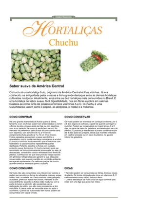 Chuchu



Sabor suave da América Central
O chuchu é uma hortaliça fruto, originário da América Central e ilhas vizinhas. Já era
conhecido na antiguidade pelos astecas e tinha grande destaque entre as demais hortaliças
cultivadas na época. Atualmente, está entre as dez hortaliças mais consumidas no Brasil. É
uma hortaliça de sabor suave, fácil digestibilidade, rica em fibras e pobre em calorias.
Destaca-se como fonte de potássio e fornece vitaminas A e C. O chuchu é uma
Cucurbitácea, assim como o pepino, as abóboras, o melão e a melancia.


COMO COMPRAR                                                 COMO CONSERVAR
Há uma grande diversidade de frutos quanto à forma,          Os frutos podem ser mantidos em condição ambiente, por 3
tamanho e cor. Os frutos podem ser arredondados ou terem     a 5 dias depois de colhidos, a partir de quando começam a
a forma de pêra. A casca pode ser lisa ou com espinhos,      murchar. Podem ser conservados por maior tempo, 6 a 8
com a cor variando de branco a verde bem escuro. No          dias, na parte de baixo da geladeira, embalados em saco de
mercado há preferência pelos frutos de casca verde-clara,    plástico. O produto já descascado e picado conserva-se por
sem espinhos, com tamanho de 12 a 18 cm de                   até 3 dias após seu preparo, desde que mantido embalado
comprimento (fruto graúdo) e 7 a 10 cm (fruto miúdo).        em vasilha tampada ou em saco de plástico, na gaveta
Frutos passados apresentam a casca sem brilho e              inferior da geladeira.
amarelada e com a ponta mais larga começando a se abrir.
O chuchu é um fruto muito sensível, que se machuca com
facilidade e a casca escurece rapidamente quando
danificada. Portanto, escolha os frutos com cuidado,
evitando causar ferimentos. O chuchu também pode ser
encontrado na forma minimamente processada, ou seja, já
descascado, cortado em cubos e embalado com filmes de
plástico. Certifique-se de que esse produto esteja exposto
em gôndolas refrigeradas para garantir a sua adequada
conservação, pois quando mantido em condição ambiente,
estraga-se rapidamente. Os melhores preços de chuchu
ocorrem entre os meses de junho a outubro.

COMO CONSUMIR                                                DICAS
Os frutos não são consumidos crus. Devem ser cozidos e       * Também podem ser consumidas as folhas, brotos e raízes
podem ser servidos na forma de refogados, cremes, sopas,     da planta. Os brotos refogados são ricos em vitaminas B, C
suflês, bolo, ou salada fria. Para consumo como refogado     e sais minerais como cálcio, fósforo e ferro.
ou salada, prefira os frutos mais novos, menores e com       * Corte e descasque os frutos crus sob água corrente pois
casca brilhante. Quando os frutos estão maduros, com a       estes têm uma liga que gruda nas mãos.
parte de baixo se abrindo, são excelentes para a
elaboração de suflês, pois são mais consistentes e têm
mais fibra. A casca pode ser removida antes ou após o
cozimento. Quando os frutos estão bem novos podem ser
consumidos com casca e miolo.
 