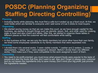 POSDC (Planning Organizing
Staffing Directing Controlling)
Planning
 Including family while planning, this must first a cafe but it ended up as a food court. At first, we
cook foods which are familiar to everyone until I add some of it as it clicks to most buyers.
Organizing
 We started saving money so that we can make this court, as we have enough capital for the
business, we started to bought things such as utensils; spoon, fork, and other used for cooking,
plate or bowl and also chairs and tables. After this, we started to organize these tables in
different places so that the customer will feel comfortable while eating.
Staffing
 In this business at first, we are only the family members but since other have their own family,
we hired some employees substitute to my family members that were separated now.
Directing
 I divided them into several works; 3 were visible outside: 1 cashier and 2 waiters, 2 cooks, 2
dishwashers, 1 helper and 1 were assigned in dessert. Before I divide them into different
works, I first make sure if they were compatible to the work assigned to each of them.
Controlling
 You need to be profit-oriented; you must know what present foods were popular to the taste of
people and also the foods that they don’t want to eat. Also don’t forget to please your customer
and do not lessen the ingredients only to save money. Don’t mind your big profit, just provide
the ingredients needed.
 