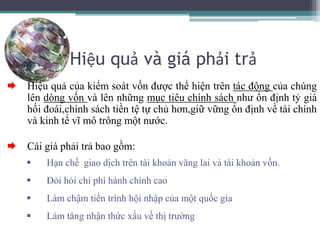 Hiệu quả và giá phải trả
 Hiệu quả của kiểm soát vốn được thể hiện trên tác động của chúng
lên dòng vốn và lên những mục tiêu chính sách như ổn định tỷ giá
hối đoái,chính sách tiền tệ tự chủ hơn,giữ vững ổn định về tài chính
và kinh tế vĩ mô trông một nước.
 Cái giá phải trả bao gồm:
 Hạn chế giao dịch trên tài khoản vãng lai và tài khoản vốn.
 Đòi hỏi chi phí hành chính cao
 Làm chậm tiến trình hội nhập của một quốc gia
 Làm tăng nhận thức xấu về thị trường
 