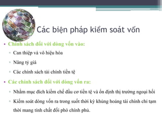 Các biện pháp kiểm soát vốn
• Chính sách đối với dòng vốn vào:
▫ Can thiệp và vô hiệu hóa
▫ Nâng tỷ giá
▫ Các chính sách tài chính tiền tệ
• Các chính sách đối với dòng vốn ra:
▫ Nhằm mục đích kiềm chế đầu cơ tiền tệ và ổn định thị trường ngoại hối
▫ Kiểm soát dòng vốn ra trong suốt thời kỳ khủng hoảng tài chính chỉ tạm
thời mang tính chất đối phó chính phủ.
 