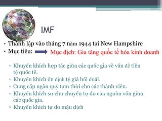 IMF
• Thành lập vào tháng 7 năm 1944 tại New Hampshire
• Mục tiêu:
▫ Khuyến khích hợp tác giữa các quốc gia về vấn đề tiền
tệ quốc tế.
▫ Khuyến khích ổn định tỷ giá hối đoái.
▫ Cung cấp ngân quỹ tạm thời cho các thành viên.
▫ Khuyến khích sự chu chuyển tự do của nguồn vốn giữa
các quốc gia.
▫ Khuyến khích tự do mậu dịch
Mục địch: Gia tăng quốc tế hóa kinh doanh
 