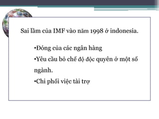 Tài trợ từ IMF đo lường bằng
SDR
• Quyền rút vốn đặt biệt là một đơn vị hoạch toán
• Giao động theo USD, EURO, Bảng Anh,Yên Nhật
Sai lầm của IMF vào năm 1998 ở indonesia.
•Đóng của các ngân hàng
•Yêu cầu bỏ chế độ độc quyên ở một số
ngành.
•Chi phối việc tài trợ
 