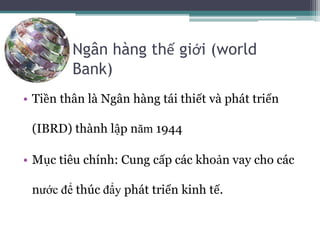 Ngân hàng thế giới (world
Bank)
• Tiền thân là Ngân hàng tái thiết và phát triển
(IBRD) thành lập năm 1944
• Mục tiêu chính: Cung cấp các khoản vay cho các
nước để thúc đẩy phát triển kinh tế.
 