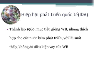 Hiệp hội phát triển quốc tế(IDA)
• Thành lập 1960, mục tiêu giống WB, nhưng thích
hợp cho các nước kém phát triển, với lãi suất
thấp, không đủ điều kiện vay của WB
 