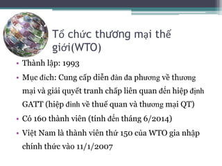Tổ chức thương mại thế
giới(WTO)
• Thành lập: 1993
• Mục đích: Cung cấp diễn đàn đa phương về thương
mại và giải quyết tranh chấp liên quan đến hiệp định
GATT (hiệp đình về thuế quan và thương mại QT)
• Có 160 thành viên (tính đến tháng 6/2014)
• Việt Nam là thành viên thứ 150 của WTO gia nhập
chính thức vào 11/1/2007
 