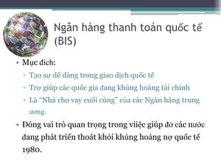 Ngân hàng thanh toán quốc tế
(BIS)
• Mục đích:
▫ Tạo sự dể dàng trong giao dịch quốc tế
▫ Trợ giúp các quốc gia đang khủng hoàng tài chính
▫ Là “Nhà cho vay cuối cùng” của các Ngân hàng trung
ương.
• Đóng vai trò quan trọng trong viiệc giúp đở các nước
đang phát triển thoát khỏi khủng hoảng nợ quốc tế
1980.
 