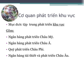 Cơ quan phát triển khu vực
• Mục đích: tập trung phát triển khu vực
Gồm:
• Ngân hàng phát triển Châu Mỹ.
• Ngân hàng phát triển Châu Á.
• Quỹ phát triển Châu Phi.
• Ngân hàng tái thiết và phát triển Châu Âu.
 