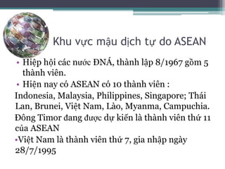 Khu vực mậu dịch tự do ASEAN
• Hiệp hội các nước ĐNÁ, thành lập 8/1967 gồm 5
thành viên.
• Hiện nay có ASEAN có 10 thành viên :
Indonesia, Malaysia, Philippines, Singapore; Thái
Lan, Brunei, Việt Nam, Lào, Myanma, Campuchia.
Đông Timor đang được dự kiến là thành viên thứ 11
của ASEAN
•Việt Nam là thành viên thứ 7, gia nhập ngày
28/7/1995
 