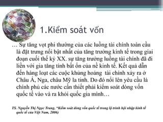 1.Kiểm soát vốn
… Sự tăng vọt phi thường của các luồng tài chính toàn cầu
là đặt trưng nổi bật nhất của tăng trưởng kinh tế trong giai
đoạn cuối thế kỷ XX. sự tăng trưởng luồng tài chính đã đi
liền với gia tăng tính bất ổn của nề kinh tế. Kết quả dẫn
đến hàng loạt các cuộc khủng hoảng tài chính xảy ra ở
Châu Á, Nga, châu Mỹ la tinh. Do đó nổi lên yêu cầu là
chính phủ các nước cần thiết phải kiểm soát dòng vốn
quốc tế vào và ra khỏi quốc gia mình…
TS. Nguyễn Thị Ngọc Trang, “Kiểm soát dòng vốn quốc tế trong lộ trình hội nhập kinh tế
quốc tế của Việt Nam, 2006)
 