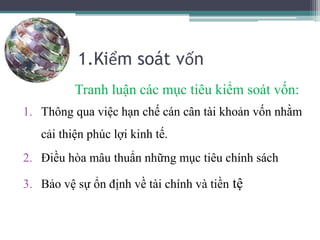 1.Kiểm soát vốn
Tranh luận các mục tiêu kiểm soát vốn:
1. Thông qua việc hạn chế cán cân tài khoản vốn nhằm
cải thiện phúc lợi kinh tế.
2. Điều hòa mâu thuẩn những mục tiêu chính sách
3. Bảo vệ sự ổn định về tài chính và tiền tệ
 