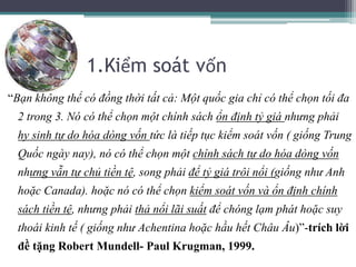 1.Kiểm soát vốn
“Bạn không thể có đồng thời tất cả: Một quốc gia chỉ có thể chọn tối đa
2 trong 3. Nó có thể chọn một chính sách ổn định tỷ giá nhưng phải
hy sinh tự do hóa dòng vốn tức là tiếp tục kiểm soát vốn ( giống Trung
Quốc ngày nay), nó có thể chọn một chính sách tự do hóa dòng vốn
nhưng vẫn tự chủ tiền tệ, song phải để tỷ giá trôi nổi (giống như Anh
hoặc Canada). hoặc nó có thể chọn kiểm soát vốn và ổn định chính
sách tiền tệ, nhưng phải thả nổi lãi suất để chóng lạm phát hoặc suy
thoái kinh tế ( giống như Achentina hoặc hầu hết Châu Âu)”-trích lời
đề tặng Robert Mundell- Paul Krugman, 1999.
 