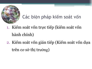 Các biện pháp kiểm soát vốn
1. Kiểm soát vốn trực tiếp (kiểm soát vốn
hành chính)
2. Kiểm soát vốn gián tiếp (Kiểm soát vốn dựa
trên cơ sở thị trường)
 