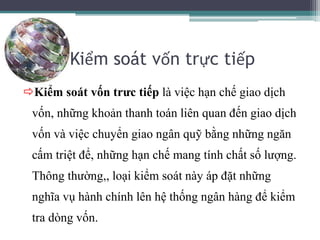 Kiểm soát vốn trực tiếp
Kiểm soát vốn trưc tiếp là việc hạn chế giao dịch
vốn, những khoản thanh toán liên quan đến giao dịch
vốn và việc chuyển giao ngân quỹ bằng những ngăn
cấm triệt để, những hạn chế mang tính chất số lượng.
Thông thường,, loại kiểm soát này áp đặt những
nghĩa vụ hành chính lên hệ thống ngân hàng để kiểm
tra dòng vốn.
 