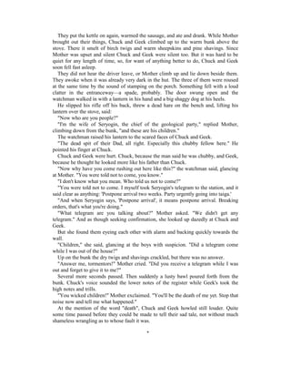 They put the kettle on again, warmed the sausage, and ate and drank. While Mother
brought out their things, Chuck and Geek climbed up to the warm bunk above the
stove. There it smelt of birch twigs and warm sheepskins and pine shavings. Since
Mother was upset and silent Chuck and Geek were silent too. But it was hard to be
quiet for any length of time, so, for want of anything better to do, Chuck and Geek
soon fell fast asleep.
   They did not hear the driver leave, or Mother climb up and lie down beside them.
They awoke when it was already very dark in the hut. The three of them were roused
at the same time by the sound of stamping on the porch. Something fell with a loud
clatter in the entranceway—a spade, probably. The door swung open and the
watchman walked in with a lantern in his hand and a big shaggy dog at his heels.
   He slipped his rifle off his back, threw a dead hare on the bench and, lifting his
lantern over the stove, said:
   "Now who are you people?"
   "I'm the wife of Seryogin, the chief of the geological party," replied Mother,
climbing down from the bunk, "and these are his children."
   The watchman raised his lantern to the scared faces of Chuck and Geek.
   "The dead spit of their Dad, all right. Especially this chubby fellow here." He
pointed his finger at Chuck.
   Chuck and Geek were hurt. Chuck, because the man said he was chubby, and Geek,
because he thought he looked more like his father than Chuck.
   "Now why have you come rushing out here like this?" the watchman said, glancing
at Mother. "You were told not to come, you know."
   "I don't know what you mean. Who told us not to come?"
   "You were told not to come. I myself took Seryogin's telegram to the station, and it
said clear as anything: 'Postpone arrival two weeks. Party urgently going into taiga.'
   "And when Seryogin says, 'Postpone arrival', it means postpone arrival. Breaking
orders, that's what you're doing."
   "What telegram are you talking about?" Mother asked. "We didn't get any
telegram." And as though seeking confirmation, she looked up dazedly at Chuck and
Geek.
   But she found them eyeing each other with alarm and backing quickly towards the
wall.
   "Children," she said, glancing at the boys with suspicion. "Did a telegram come
while I was out of the house?"
   Up on the bunk the dry twigs and shavings crackled, but there was no answer.
   "Answer me, tormentors!" Mother cried. "Did you receive a telegram while I was
out and forget to give it to me?"
   Several more seconds passed. Then suddenly a lusty bawl poured forth from the
bunk. Chuck's voice sounded the lower notes of the register while Geek's took the
high notes and trills.
   "You wicked children!" Mother exclaimed. "You'll be the death of me yet. Stop that
noise now and tell me what happened."
   At the mention of the word "death", Chuck and Geek howled still louder. Quite
some time passed before they could be made to tell their sad tale, not without much
shameless wrangling as to whose fault it was.

                                            *
 