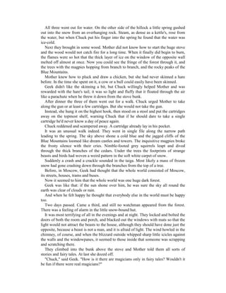 All three went out for water. On the other side of the hillock a little spring gushed
out into the snow from an overhanging rock. Steam, as dense as a kettle's, rose from
the water, but when Chuck put his finger into the spring he found that the water was
ice-cold.
   Next they brought in some wood. Mother did not know how to start the huge stove
and the wood would not catch fire for a long time. When it finally did begin to burn,
the flames were so hot that the thick layer of ice on the window of the opposite wall
melted off almost at once. Now you could see the fringe of the forest through it, and
the trees with the magpies hopping from branch to branch, and the rocky peaks of the
Blue Mountains.
   Mother knew how to pluck and draw a chicken, but she had never skinned a hare
before. In the time she spent on it, a cow or a bull could easily have been skinned.
   Geek didn't like the skinning a bit, but Chuck willingly helped Mother and was
rewarded with the hare's tail; it was so light and fluffy that it floated through the air
like a parachute when he threw it down from the stove bunk.
   After dinner the three of them went out for a walk. Chuck urged Mother to take
along the gun or at least a few cartridges. But she would not take the gun.
   Instead, she hung it on the highest hook, then stood on a stool and put the cartridges
away on the topmost shelf, warning Chuck that if he should dare to take a single
cartridge he'd never know a day of peace again.
   Chuck reddened and scampered away. A cartridge already lay in his pocket.
   It was an unusual walk indeed. They went in single file along the narrow path
leading to the spring. The sky above shone a cold blue and the jagged cliffs of the
Blue Mountains loomed like dream castles and towers. The inquisitive magpies broke
the frosty silence with their cries. Nimble-footed grey squirrels leapt and dived
through the thick branches of the cedars. Under the trees the footprints of strange
beasts and birds had woven a weird pattern in the soft white carpet of snow.
   Suddenly a crash and a crackle sounded in the taiga. Most likely a mass of frozen
snow had gone crashing down through the branches from the top of a tree.
   Before, in Moscow, Geek had thought that the whole world consisted of Moscow,
its streets, houses, trams and buses.
   Now it seemed to him that the whole world was one huge dark forest.
   Geek was like that: if the sun shone over him, he was sure the sky all round the
earth was clear of clouds or rain.
   And when he felt happy he thought that everybody else in the world must be happy
too.
   Two days passed. Came a third, and still no watchman appeared from the forest.
There was a feeling of alarm in the little snow-bound hut.
   It was most terrifying of all in the evenings and at night. They locked and bolted the
doors of both the room and porch, and blacked out the windows with mats so that the
light would not attract the beasts to the house, although they should have done just the
opposite, because a beast is not a man, and it is afraid of light. The wind howled in the
chimney, of course, and when the blizzard outside whipped sharp little icicles against
the walls and the windowpanes, it seemed to those inside that someone was scrapping
and scratching there.
   They climbed into the bunk above the stove and Mother told them all sorts of
stories and fairy tales. At last she dozed off.
   "Chuck," said Geek. "How is it there are magicians only in fairy tales? Wouldn't it
be fun if there were real magicians?"
 