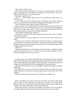 "And witches and devils too?"
   Geek shook his head in annoyance. "No, who cares for devils anyway? They're no
good for anything. But if we could call a magician, we could tell him to fly over to
Father and let him know we've come long ago."
   "But what would he fly on?"
   "Fly on? . . . Why, he'd just flap his arms or do something else. He'd find a way,
don't you worry."
   "It's too cold now for him to flap his arms," said Chuck. "Look at me: I had my
gloves on, and mittens too, and still I got my fingers frozen bringing in the wood."
   "No, but honestly, Chuck, don't you think it would be fun?"
   Chuck wavered. "How should I know? Remember the lame man who lived in the
basement in our yard, where Mishka Kryukov lives? Well, he used to sell doughnuts,
and all sorts of old women used to come to him and get their fortunes told—you
know, about who'd have luck and who wouldn't and all that."
   "Well, did their fortunes really come true?"
   "I don't know. I only know the militia came and took him away and a lot of things
were found in his place."
   "Well, that shows he wasn't a magician at all. He was just a crook. What do you
think?"
   "Of course he was a crook," Chuck agreed. "But what I mean is—all magicians are
crooks. What does a fellow like him want to work for, when all he has to do is wriggle
through a hole to get what he wants? But you'd better go to sleep, Geek, because I'm
not going to talk to you any more."
   "Why not?"
   "Because you're talking a lot of nonsense and then you'll have a nightmare and dig
your knees and elbows into me. You think it was nice having you punch me in the
stomach last night? Here, let me try it on you."

                                             *

   On the morning of the fourth day Mother had to chop firewood herself. They had
eaten the hare long ago and the magpies had already picked the bones clean. All they
had for dinner that day was porridge with lard and onions. Their stock of bread was
giving out, but Mother found some flour and baked a few biscuits for them.
   After that dinner Geek felt very low, and Mother wondered if he hadn't developed a
temperature.
   She ordered him to stay inside. Then she dressed Chuck, took pails and a little
sleigh, and the two went out for water and to gather twigs to start the stove with in the
morning.
   Geek was left alone. He waited and waited. Then he grew restless, and. . . .

                                             *

  Chuck and Mother were gone for some time. On their way back the little sleigh
with the pails of water overturned, and they had to go back to the spring. Then,
halfway home, they discovered that Chuck had left one of his mittens at the edge of
the forest. Again they turned back. In the meantime dusk fell.
  When they got home at last Geek was nowhere to be found. First they thought he
was hiding under a pile of sheepskins on the stove bunk; but no, he was not there.
 