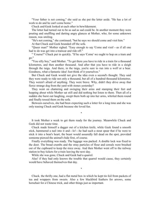 "Your father is not coming," she said as she put the letter aside. "He has a lot of
work to do and he can't come home."
   Chuck and Geek looked at each other in bewilderment.
   The letter had turned out to be as sad as sad could be. In another moment they were
pouting and snuffling and darting angry glances at Mother, who, for some unknown
reason, was smiling.
   "He's not coming," she continued, "but he says we should come and visit him."
   At that Chuck and Geek bounded off the sofa.
   "Queer man!" Mother sighed. "Easy enough to say 'Come and visit'—as if all one
had to do was get into a tramcar and ride off."
   " 'Course!" Chuck put in quickly. "If he says 'Come' we ought to hop on a tram and
go."
   "You silly boy," said Mother. "To get there you have to ride in a train for a thousand
kilometres, and then another thousand. And after that you have to ride in a sleigh
through the taiga. And there, in the taiga, you're sure to run into a wolf or a bear.
Goodness, what a fantastic idea! Just think of it yourselves."
   But Chuck and Geek would not give the idea even a second's thought. They said
they were ready to ride not only a thousand, but all of a hundred thousand kilometres.
They weren't afraid of anything. They were brave. Why, didn't they drive away that
fierce strange dog from the yard with stones yesterday?
   They went on chattering and swinging their arms and stamping their feet and
hopping about while Mother sat still and did nothing but listen to them. Then all of a
sudden she burst out laughing, swept them both up into her arms, whirled them round
and finally tossed them on the sofa.
   Between ourselves, she had been expecting such a letter for a long time and she was
only teasing Chuck and Geek because she loved fun.

                                             *

   It took Mother a week to get them ready for the journey. Meanwhile Chuck and
Geek did not waste time.
   Chuck made himself a dagger out of a kitchen knife, while Geek found a smooth
stick, hammered a nail into it and—lo!—he had such a stout spear that if he were to
stick it into a bear's heart, the beast would assuredly fall dead on the spot, provided
someone pierced the animal's hide first, of course.
   Finally everything was ready. The luggage was packed. A double lock was fixed to
the door. The bread crumbs and the stray particles of flour and cereals were brushed
out of the cupboard to keep the mice away. And then Mother went off to the railway
station to buy tickets for a train leaving the next day.
   While she was gone, Chuck and Geek had a quarrel.
   Alas! if they had only known the trouble that quarrel would cause, they certainly
would have behaved themselves that day.

                                             *

   Chuck, the thrifty one, had a flat metal box in which he kept tin foil from packets of
tea and wrappers from sweets. Also a few blackbird feathers for arrows, some
horsehair for a Chinese trick, and other things just as important.
 