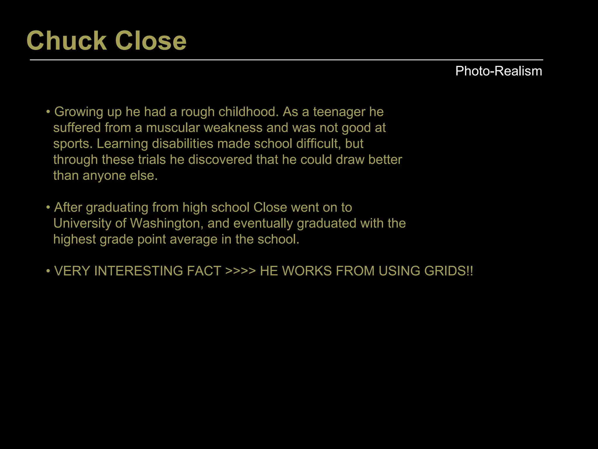 Chuck Close Photo-Realism •  Growing up he had a rough childhood. As a teenager he  suffered from a muscular weakness and was not good at  sports. Learning disabilities made school difficult, but  through these trials he discovered that he could draw better than anyone else.  •  After graduating from high school Close went on to  University of Washington, and eventually graduated with the  highest grade point average in the school. •  VERY INTERESTING FACT >>>> HE WORKS FROM USING GRIDS!! 