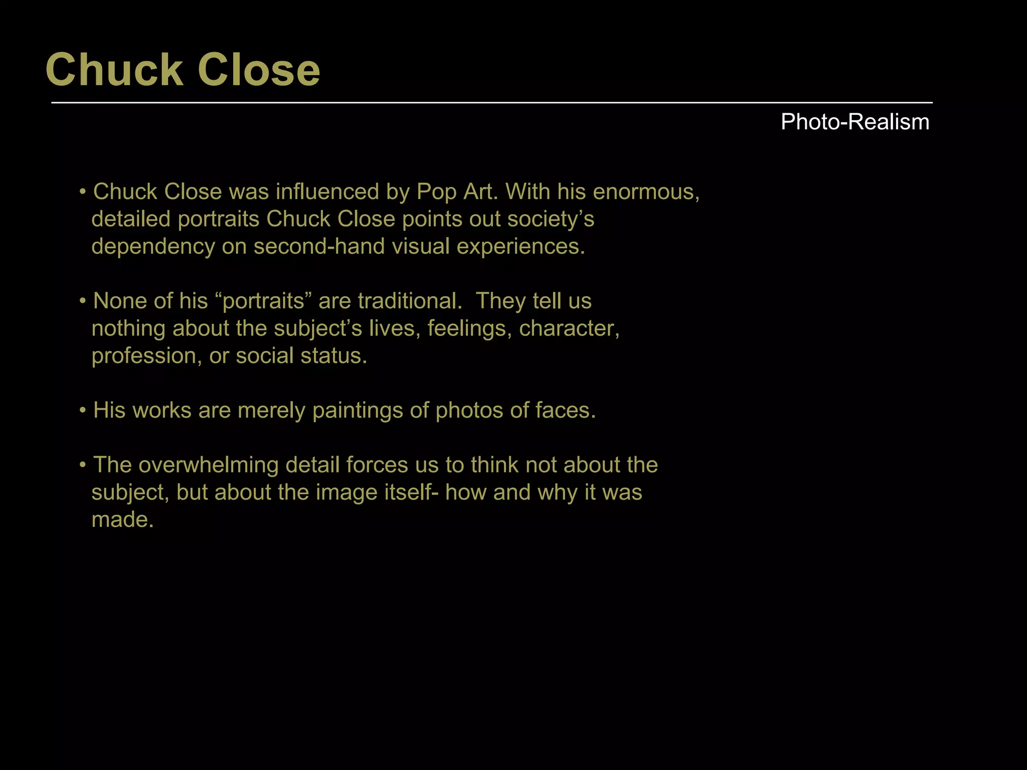 Chuck Close Photo-Realism •  Chuck Close was influenced by Pop Art. With his enormous, detailed portraits Chuck Close points out society’s dependency on second-hand visual experiences. •  None of his “portraits” are traditional.  They tell us  nothing about the subject’s lives, feelings, character,  profession, or social status. •  His works are merely paintings of photos of faces. •  The overwhelming detail forces us to think not about the  subject, but about the image itself- how and why it was  made. 