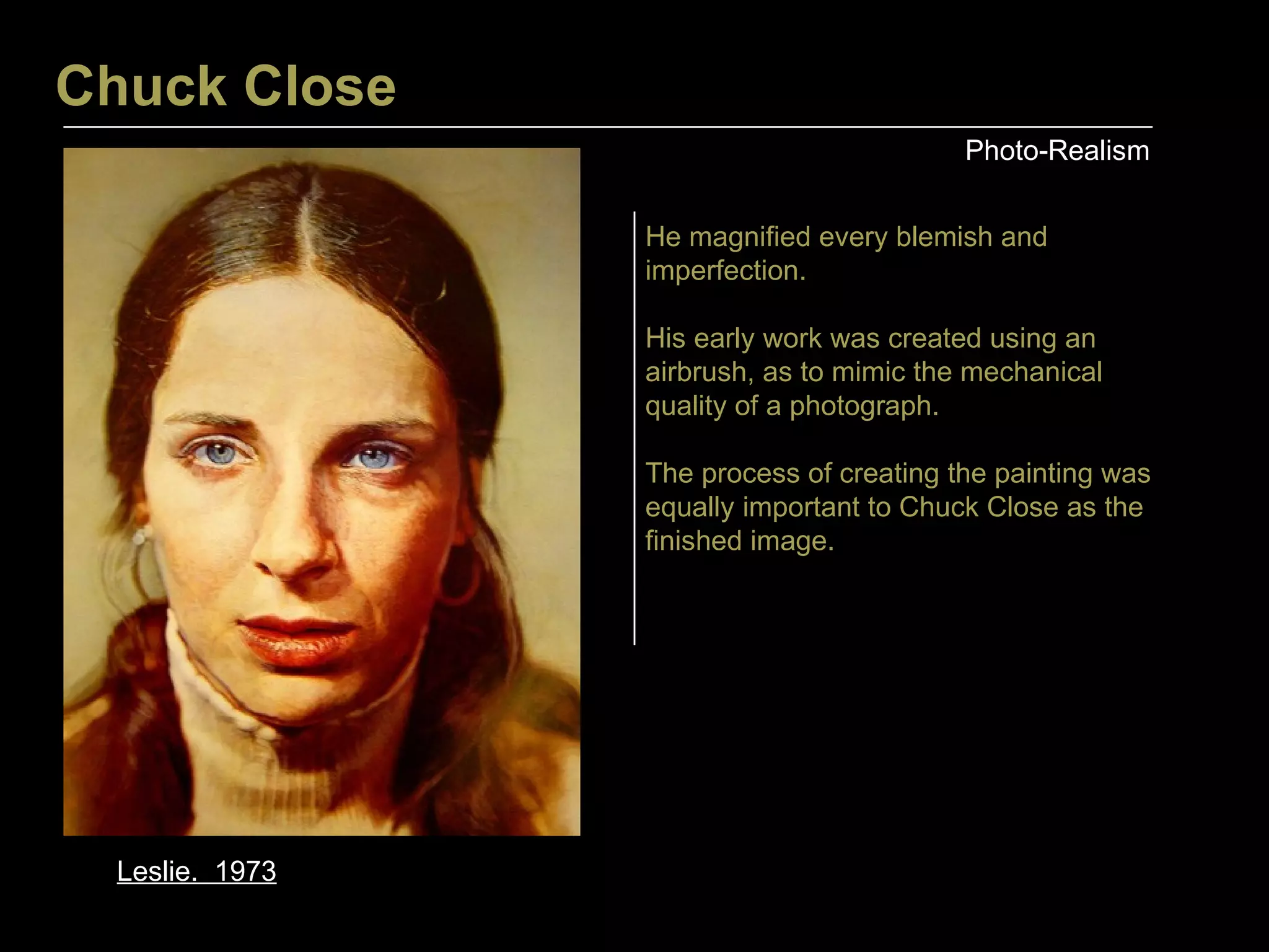 Chuck Close Photo-Realism Leslie.  1973 He magnified every blemish and imperfection. His early work was created using an airbrush, as to mimic the mechanical quality of a photograph. The process of creating the painting was equally important to Chuck Close as the finished image.  