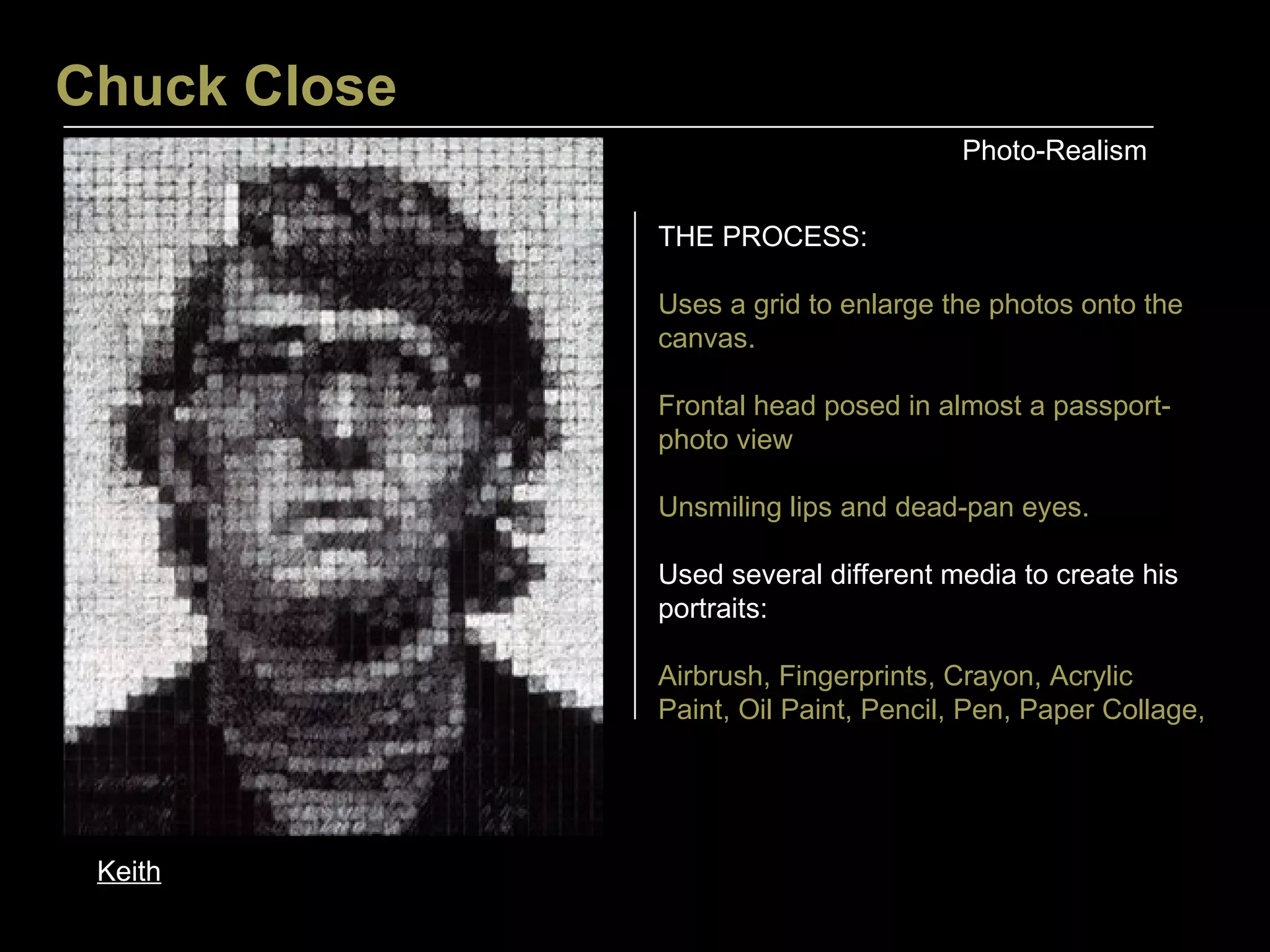 Chuck Close Photo-Realism Keith THE PROCESS: Uses a grid to enlarge the photos onto the canvas. Frontal head posed in almost a passport-photo view Unsmiling lips and dead-pan eyes. Used several different media to create his portraits: Airbrush, Fingerprints, Crayon, Acrylic Paint, Oil Paint, Pencil, Pen, Paper Collage,  