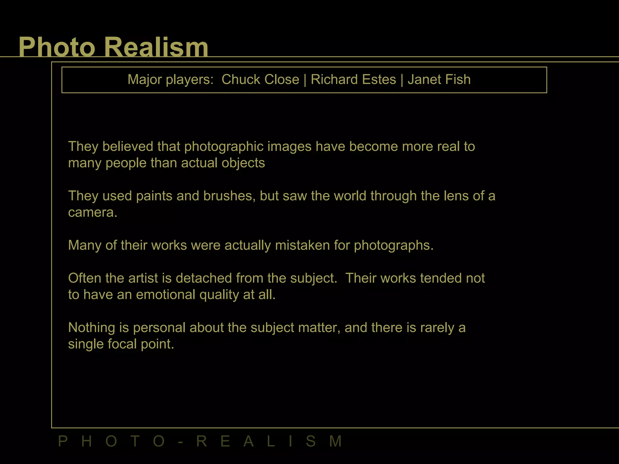Photo Realism   Major players:  Chuck Close | Richard Estes | Janet Fish They believed that photographic images have become more real to many people than actual objects They used paints and brushes, but saw the world through the lens of a camera. Many of their works were actually mistaken for photographs. Often the artist is detached from the subject.  Their works tended not to have an emotional quality at all. Nothing is personal about the subject matter, and there is rarely a single focal point.  P  H  O  T  O  -  R  E  A  L  I  S  M 