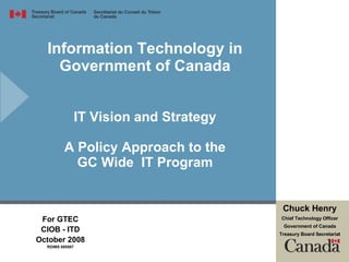 Information Technology in Government of Canada IT Vision and Strategy A Policy Approach to the GC Wide  IT Program For GTEC CIOB - ITD October 2008 RDIMS 695587 Chuck Henry Chief Technology Officer Government of Canada Treasury Board Secretariat 