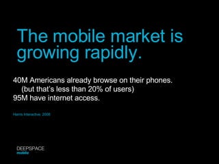 The mobile market is growing rapidly. Harris Interactive, 2008 40M Americans already browse on their phones. (but that’s less than 20% of users) 95M have internet access. DEEPSPACE mobile 