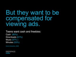 But they want to be compensated for viewing ads. Teens want cash and freebies: Cash   (80%) Downloads  (61%) Music  (57% ) Minutes  (53%) Harris Interactive, 2008 DEEPSPACE mobile 
