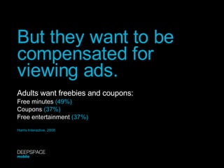But they want to be compensated for viewing ads. Adults want freebies and coupons: Free minutes  (49%) Coupons  (37%) Free entertainment  (37%) Harris Interactive, 2008 DEEPSPACE mobile 